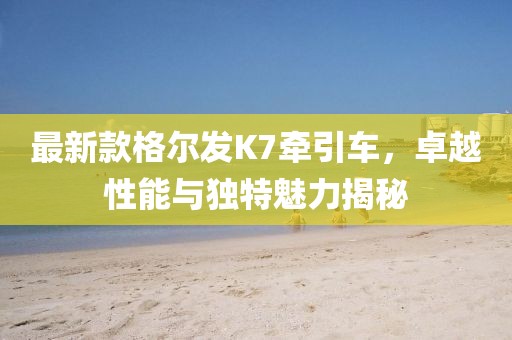 最新款格爾發(fā)K7牽引車，卓越性能與獨特魅力揭秘