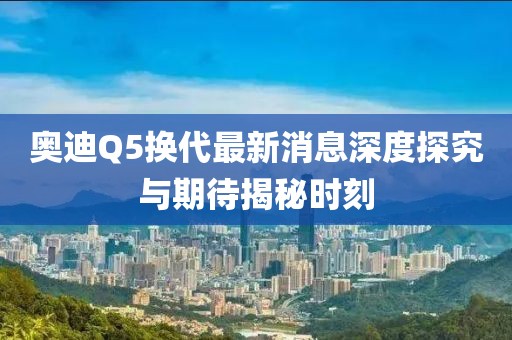 奧迪Q5換代最新消息深度探究與期待揭秘時刻