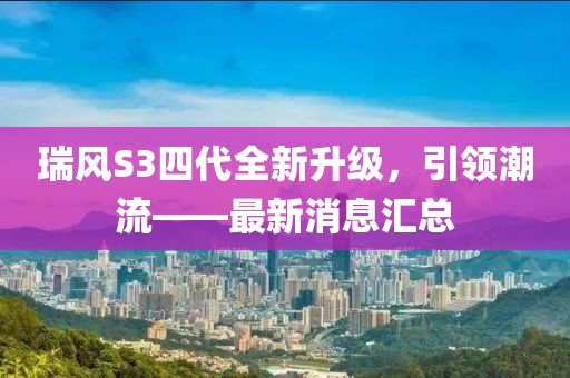 瑞風S3四代全新升級，引領(lǐng)潮流——最新消息匯總