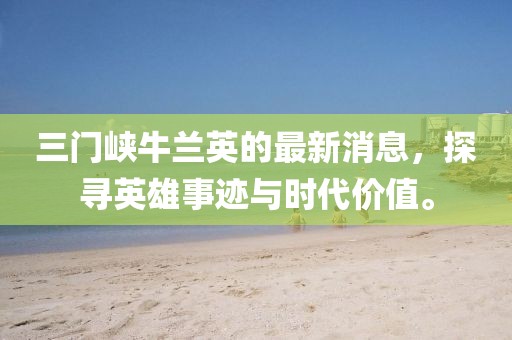 三門(mén)峽牛蘭英的最新消息，探尋英雄事跡與時(shí)代價(jià)值。