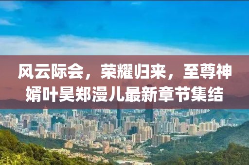 風(fēng)云際會(huì)，榮耀歸來，至尊神婿葉昊鄭漫兒最新章節(jié)集結(jié)