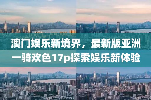 澳門娛樂新境界，最新版亞洲一騎歡色17p探索娛樂新體驗