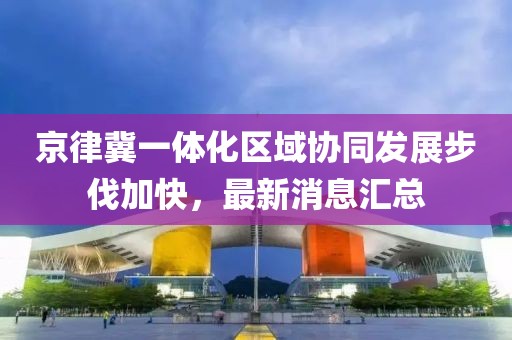 京律冀一體化區(qū)域協(xié)同發(fā)展步伐加快，最新消息匯總