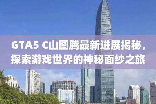 GTA5 C山圖騰最新進(jìn)展揭秘，探索游戲世界的神秘面紗之旅