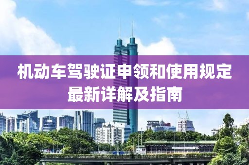 機動車駕駛證申領和使用規(guī)定最新詳解及指南