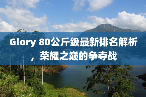 Glory 80公斤級(jí)最新排名解析，榮耀之巔的爭(zhēng)奪戰(zhàn)