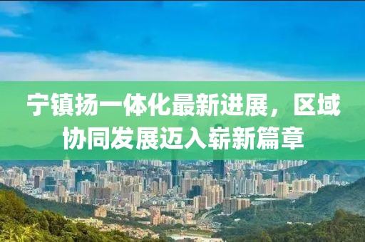 寧鎮(zhèn)揚(yáng)一體化最新進(jìn)展，區(qū)域協(xié)同發(fā)展邁入嶄新篇章