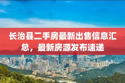 長治縣二手房最新出售信息匯總，最新房源發(fā)布速遞
