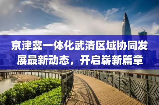 京津冀一體化武清區(qū)域協(xié)同發(fā)展最新動(dòng)態(tài)，開啟嶄新篇章