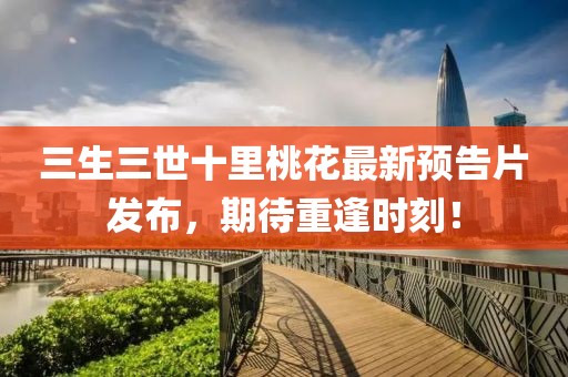 三生三世十里桃花最新預(yù)告片發(fā)布，期待重逢時(shí)刻！