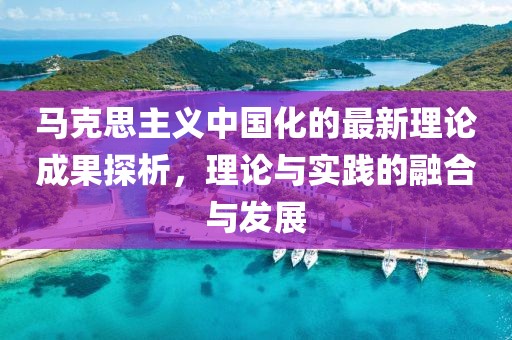 馬克思主義中國(guó)化的最新理論成果探析，理論與實(shí)踐的融合與發(fā)展