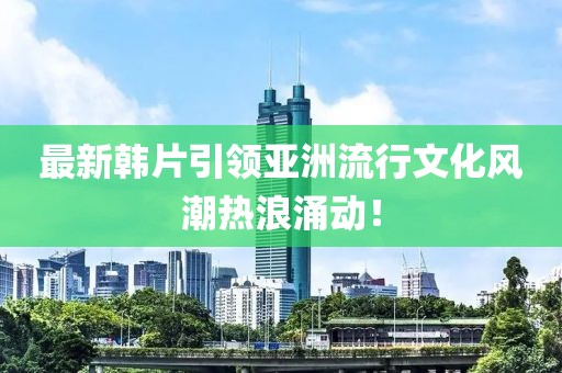 最新韓片引領(lǐng)亞洲流行文化風(fēng)潮熱浪涌動！