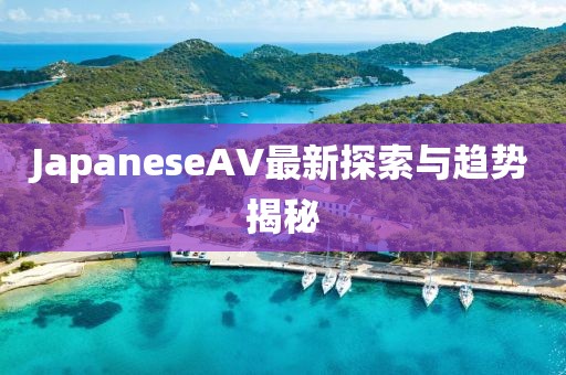 JapaneseAV最新探索與趨勢揭秘