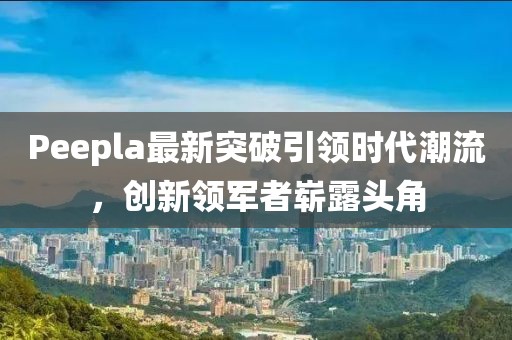 Peepla最新突破引領(lǐng)時代潮流，創(chuàng)新領(lǐng)軍者嶄露頭角
