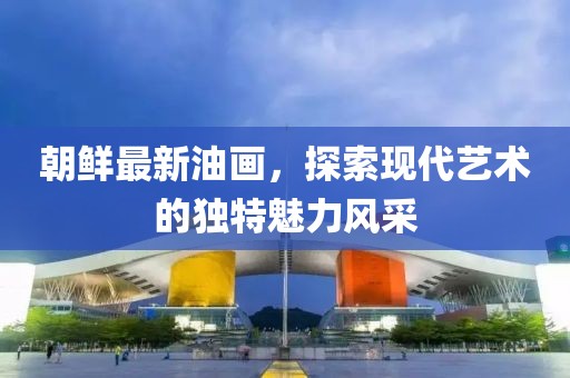 朝鮮最新油畫，探索現(xiàn)代藝術(shù)的獨特魅力風(fēng)采