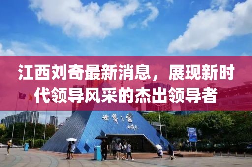 江西劉奇最新消息，展現(xiàn)新時代領(lǐng)導(dǎo)風(fēng)采的杰出領(lǐng)導(dǎo)者