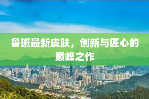 魯班最新皮膚，創(chuàng)新與匠心的巔峰之作