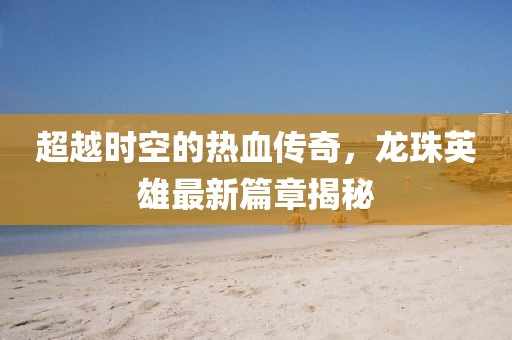 超越時空的熱血傳奇，龍珠英雄最新篇章揭秘
