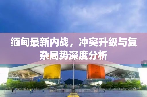 緬甸最新內(nèi)戰(zhàn)，沖突升級(jí)與復(fù)雜局勢(shì)深度分析