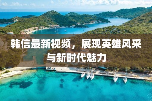 韓信最新視頻，展現(xiàn)英雄風(fēng)采與新時(shí)代魅力