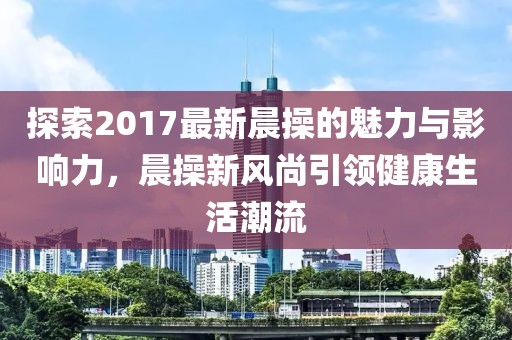 探索2017最新晨操的魅力與影響力，晨操新風(fēng)尚引領(lǐng)健康生活潮流