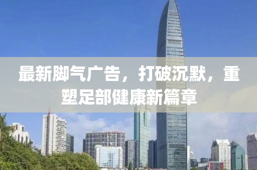 最新腳氣廣告，打破沉默，重塑足部健康新篇章