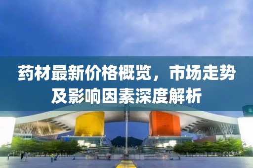 藥材最新價格概覽，市場走勢及影響因素深度解析