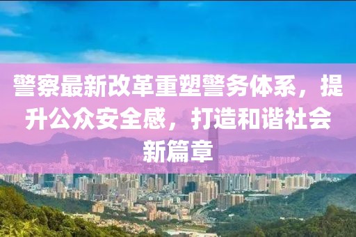 警察最新改革重塑警務(wù)體系，提升公眾安全感，打造和諧社會新篇章