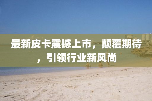 最新皮卡震撼上市，顛覆期待，引領(lǐng)行業(yè)新風(fēng)尚