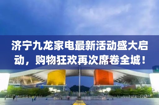 濟寧九龍家電最新活動盛大啟動，購物狂歡再次席卷全城！