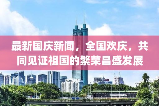 最新國(guó)慶新聞，全國(guó)歡慶，共同見證祖國(guó)的繁榮昌盛發(fā)展