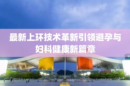最新上環(huán)技術(shù)革新引領(lǐng)避孕與婦科健康新篇章