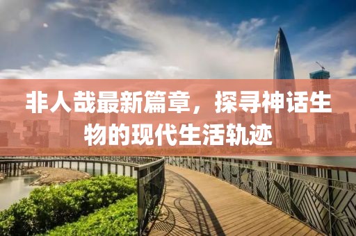 非人哉最新篇章，探尋神話生物的現(xiàn)代生活軌跡