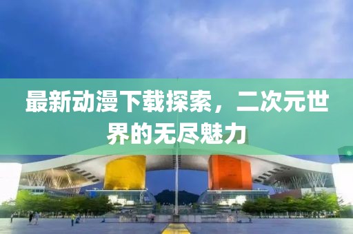 最新動漫下載探索，二次元世界的無盡魅力