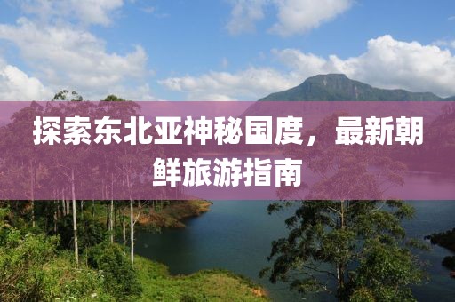 探索東北亞神秘國(guó)度，最新朝鮮旅游指南