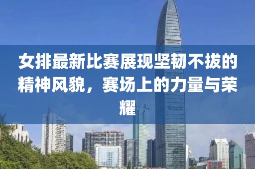 女排最新比賽展現(xiàn)堅韌不拔的精神風(fēng)貌，賽場上的力量與榮耀