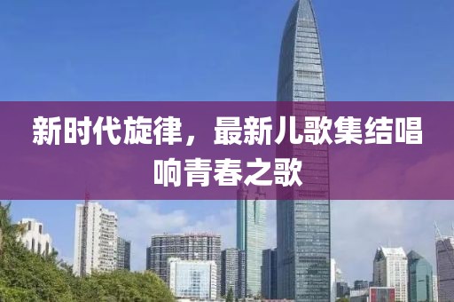 新時代旋律，最新兒歌集結(jié)唱響青春之歌