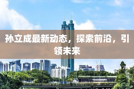 孫立成最新動(dòng)態(tài)，探索前沿，引領(lǐng)未來