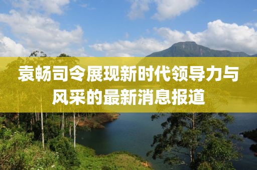袁暢司令展現(xiàn)新時(shí)代領(lǐng)導(dǎo)力與風(fēng)采的最新消息報(bào)道