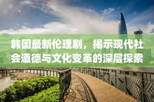 韓國(guó)最新倫理劇，揭示現(xiàn)代社會(huì)道德與文化變革的深層探索