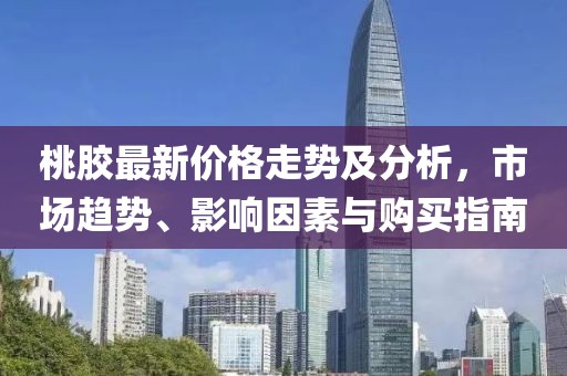 桃膠最新價格走勢及分析，市場趨勢、影響因素與購買指南
