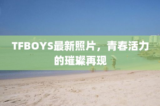 TFBOYS最新照片，青春活力的璀璨再現(xiàn)