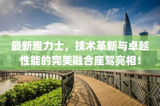 最新雅力士，技術(shù)革新與卓越性能的完美融合座駕亮相！