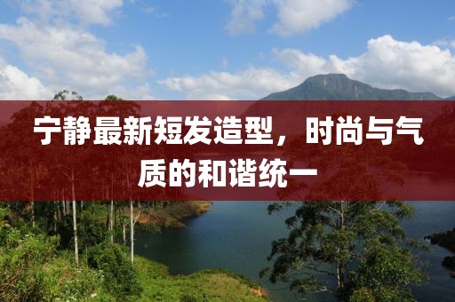 寧?kù)o最新短發(fā)造型，時(shí)尚與氣質(zhì)的和諧統(tǒng)一