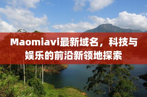 Maomiavi最新域名，科技與娛樂的前沿新領(lǐng)地探索