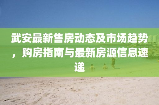 武安最新售房動(dòng)態(tài)及市場趨勢，購房指南與最新房源信息速遞