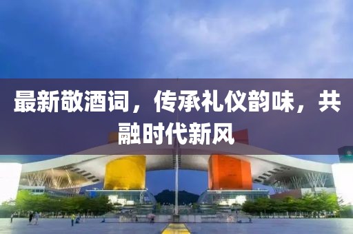 最新敬酒詞，傳承禮儀韻味，共融時(shí)代新風(fēng)