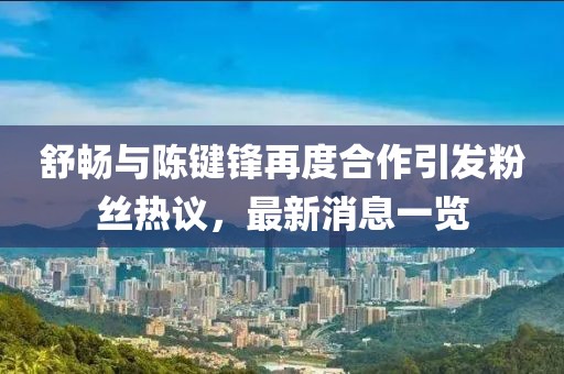 舒暢與陳鍵鋒再度合作引發(fā)粉絲熱議，最新消息一覽