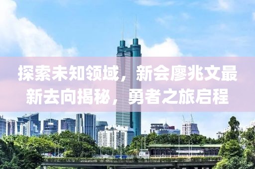探索未知領域，新會廖兆文最新去向揭秘，勇者之旅啟程