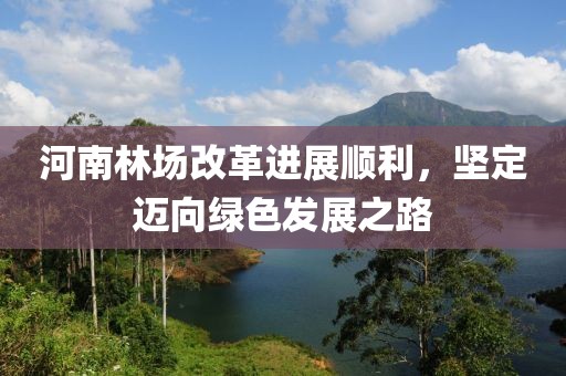 河南林場改革進(jìn)展順利，堅定邁向綠色發(fā)展之路
